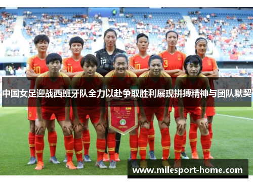 中国女足迎战西班牙队全力以赴争取胜利展现拼搏精神与团队默契