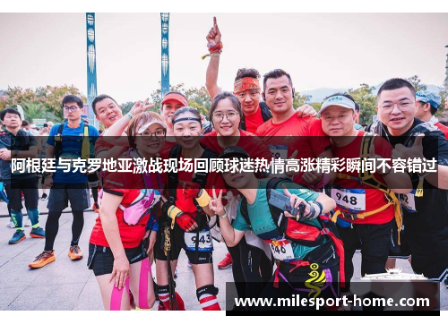 阿根廷与克罗地亚激战现场回顾球迷热情高涨精彩瞬间不容错过